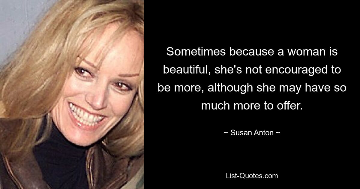 Sometimes because a woman is beautiful, she's not encouraged to be more, although she may have so much more to offer. — © Susan Anton