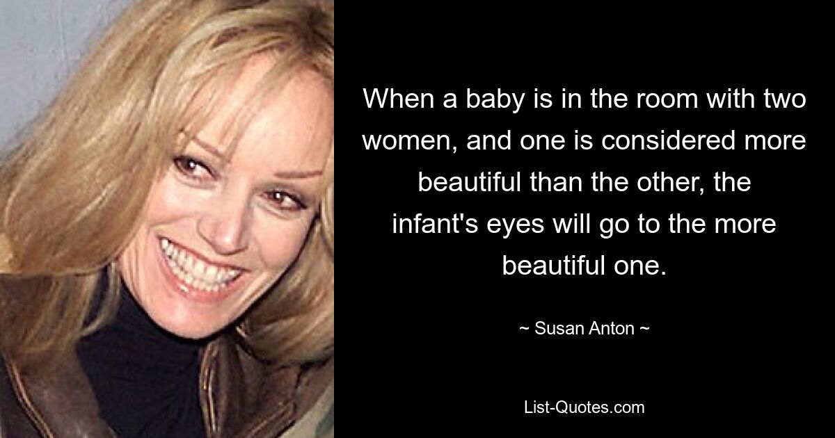 When a baby is in the room with two women, and one is considered more beautiful than the other, the infant's eyes will go to the more beautiful one. — © Susan Anton