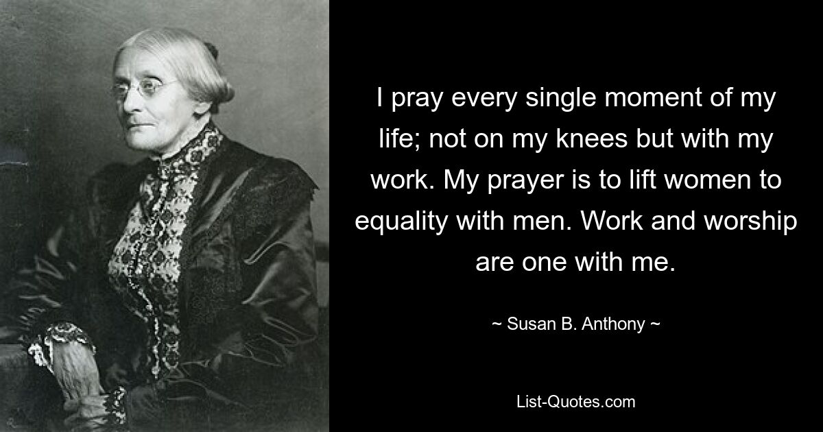 I pray every single moment of my life; not on my knees but with my work. My prayer is to lift women to equality with men. Work and worship are one with me. — © Susan B. Anthony