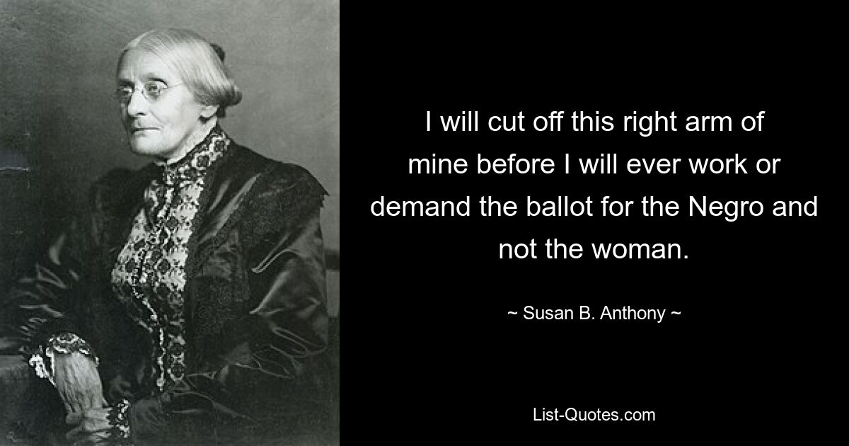 I will cut off this right arm of mine before I will ever work or demand the ballot for the Negro and not the woman. — © Susan B. Anthony