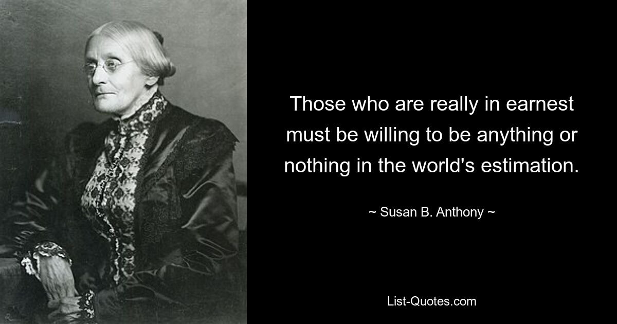 Those who are really in earnest must be willing to be anything or nothing in the world's estimation. — © Susan B. Anthony