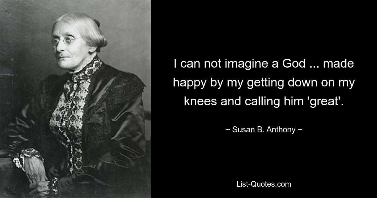 I can not imagine a God ... made happy by my getting down on my knees and calling him 'great'. — © Susan B. Anthony