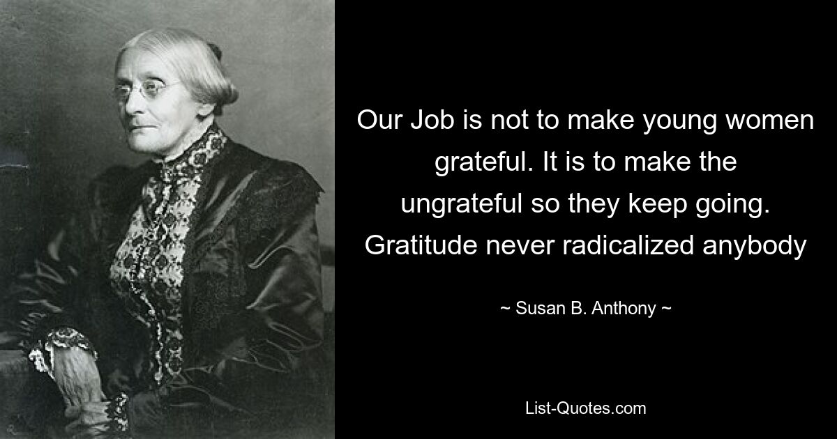 Our Job is not to make young women grateful. It is to make the ungrateful so they keep going. Gratitude never radicalized anybody — © Susan B. Anthony