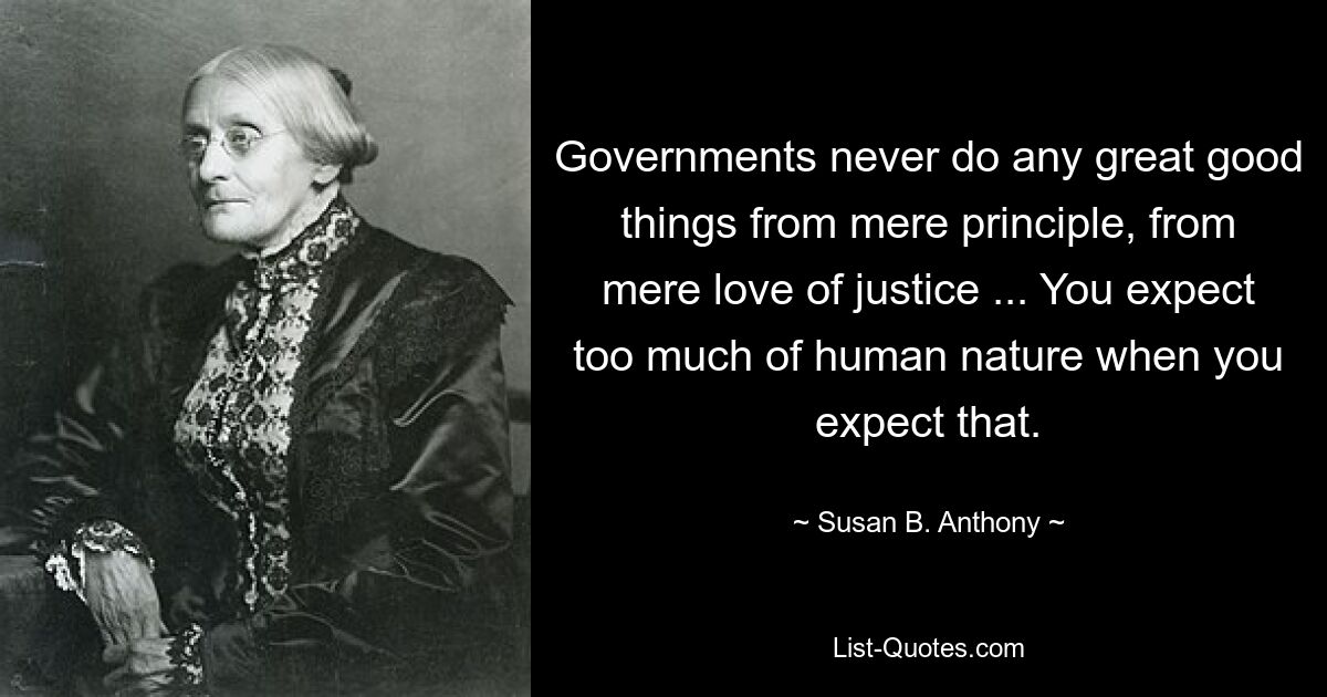 Governments never do any great good things from mere principle, from mere love of justice ... You expect too much of human nature when you expect that. — © Susan B. Anthony