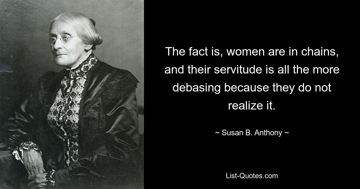 The fact is, women are in chains, and their servitude is all the more debasing because they do not realize it. — © Susan B. Anthony