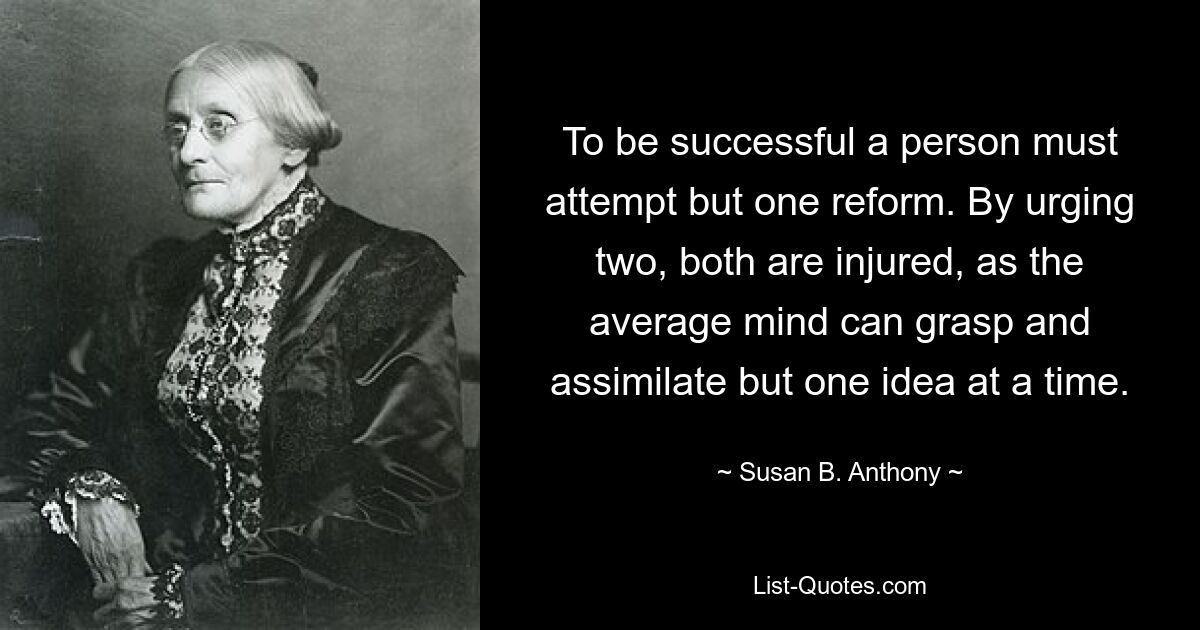 To be successful a person must attempt but one reform. By urging two, both are injured, as the average mind can grasp and assimilate but one idea at a time. — © Susan B. Anthony