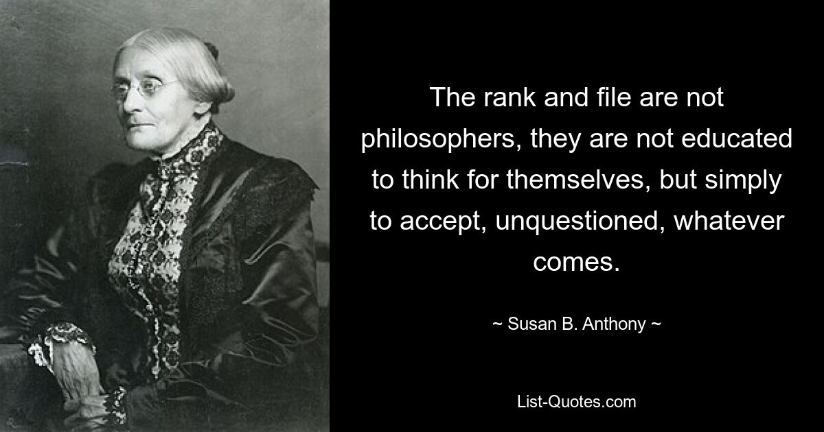 The rank and file are not philosophers, they are not educated to think for themselves, but simply to accept, unquestioned, whatever comes. — © Susan B. Anthony