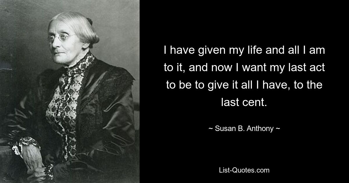 I have given my life and all I am to it, and now I want my last act to be to give it all I have, to the last cent. — © Susan B. Anthony