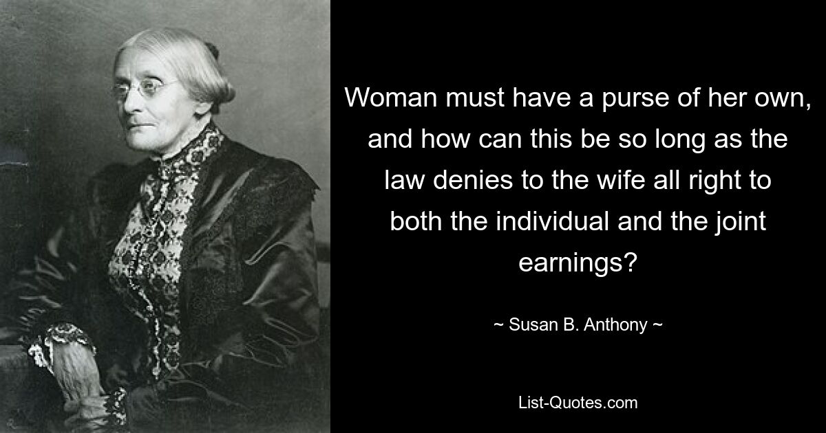 Woman must have a purse of her own, and how can this be so long as the law denies to the wife all right to both the individual and the joint earnings? — © Susan B. Anthony