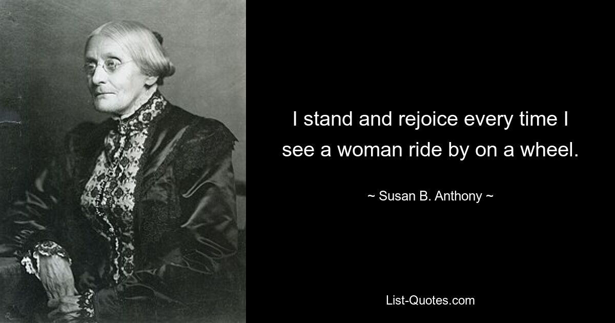 I stand and rejoice every time I see a woman ride by on a wheel. — © Susan B. Anthony