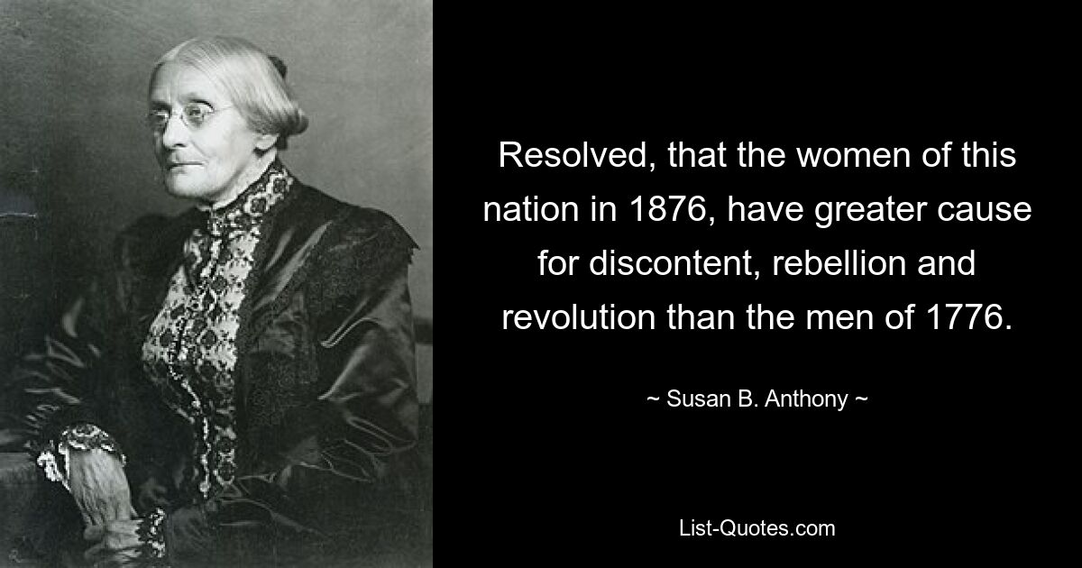 Resolved, that the women of this nation in 1876, have greater cause for discontent, rebellion and revolution than the men of 1776. — © Susan B. Anthony