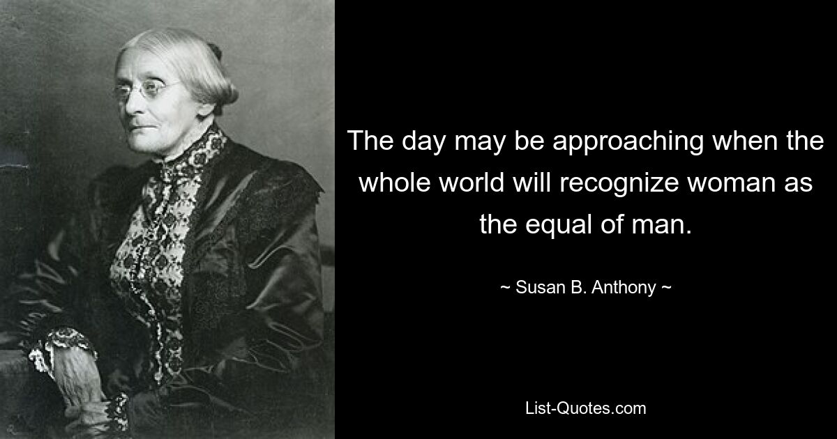 The day may be approaching when the whole world will recognize woman as the equal of man. — © Susan B. Anthony