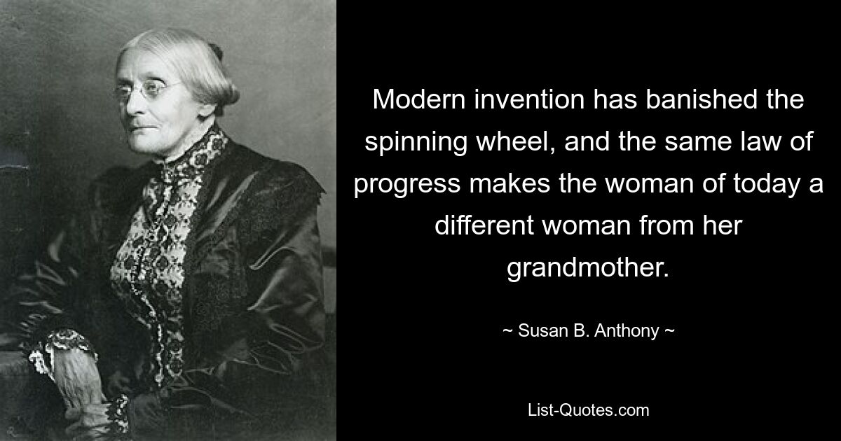 Modern invention has banished the spinning wheel, and the same law of progress makes the woman of today a different woman from her grandmother. — © Susan B. Anthony