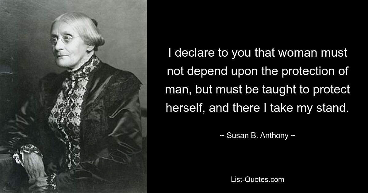 I declare to you that woman must not depend upon the protection of man, but must be taught to protect herself, and there I take my stand. — © Susan B. Anthony