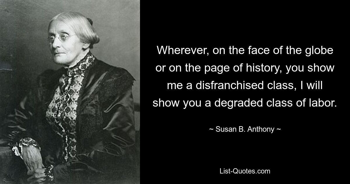 Wherever, on the face of the globe or on the page of history, you show me a disfranchised class, I will show you a degraded class of labor. — © Susan B. Anthony