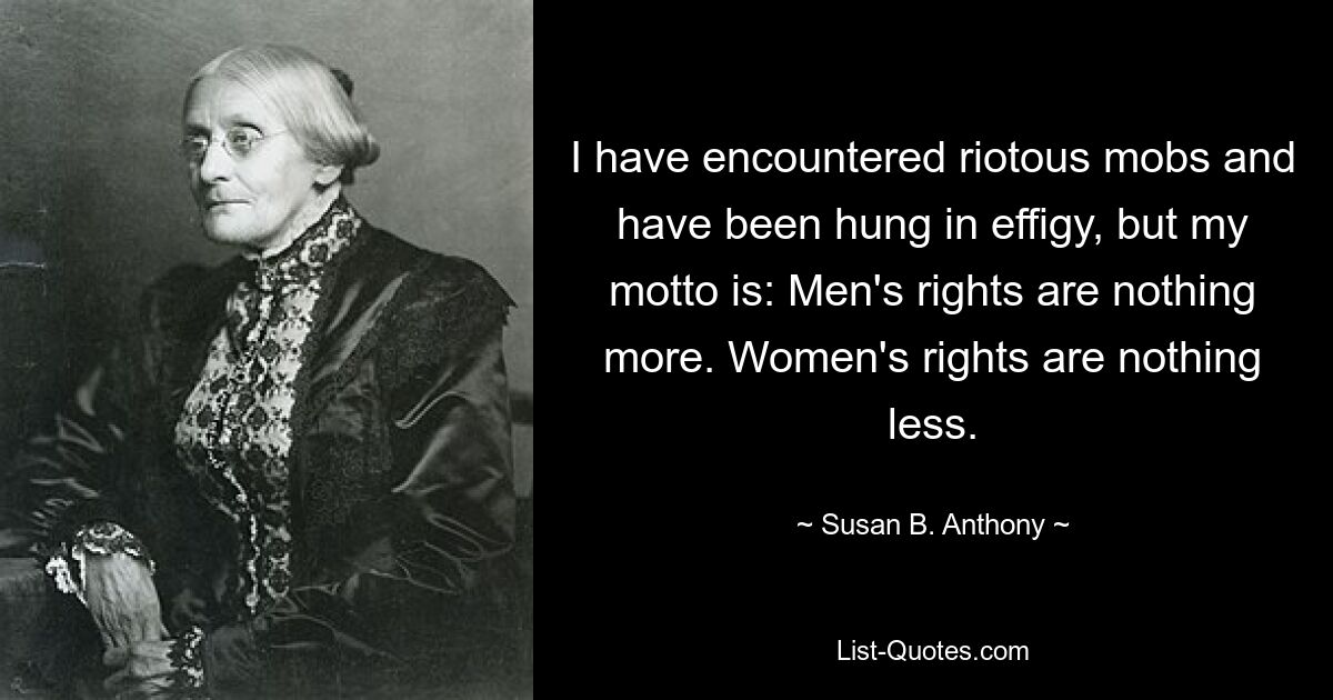 I have encountered riotous mobs and have been hung in effigy, but my motto is: Men's rights are nothing more. Women's rights are nothing less. — © Susan B. Anthony