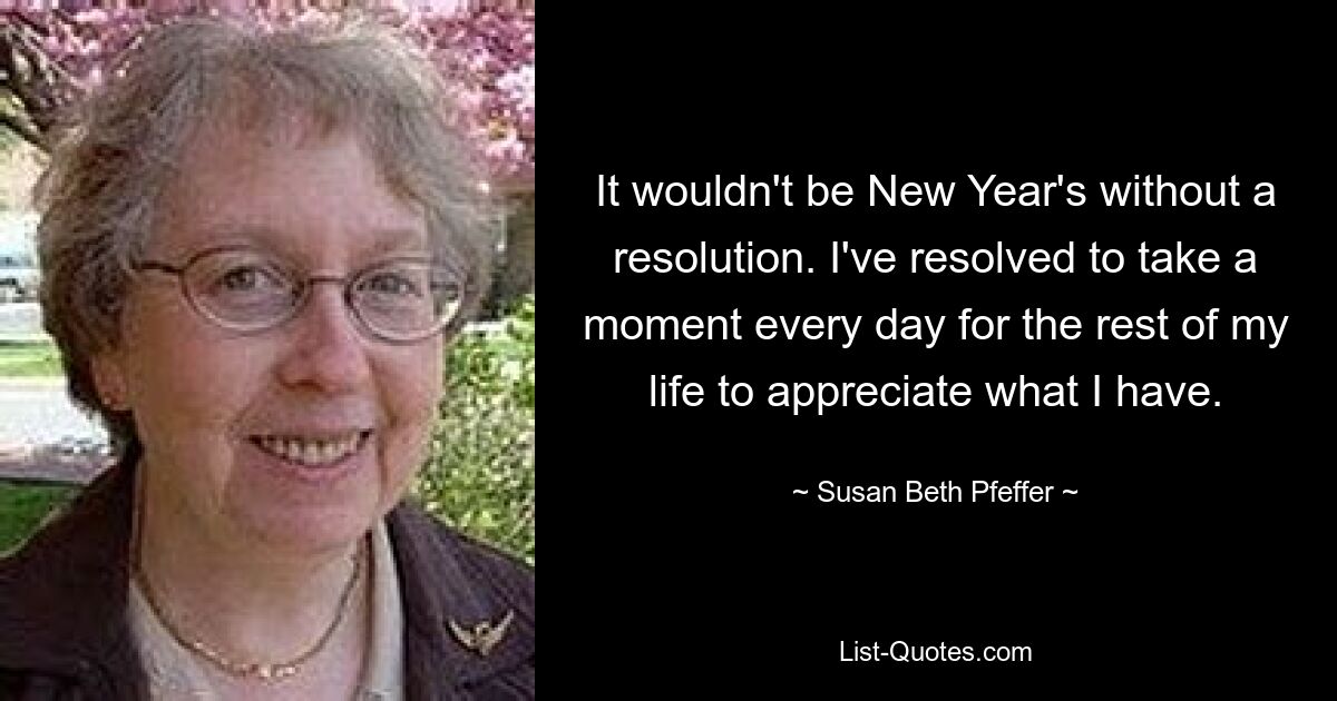 It wouldn't be New Year's without a resolution. I've resolved to take a moment every day for the rest of my life to appreciate what I have. — © Susan Beth Pfeffer