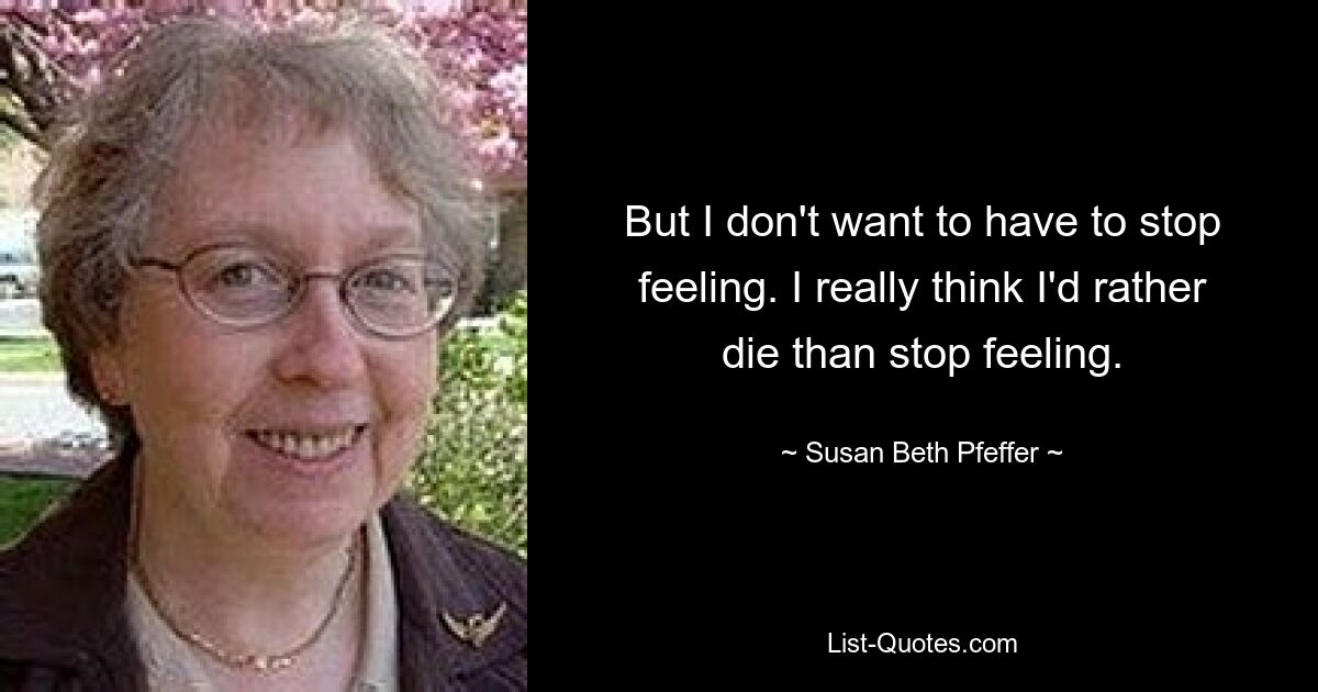 But I don't want to have to stop feeling. I really think I'd rather die than stop feeling. — © Susan Beth Pfeffer