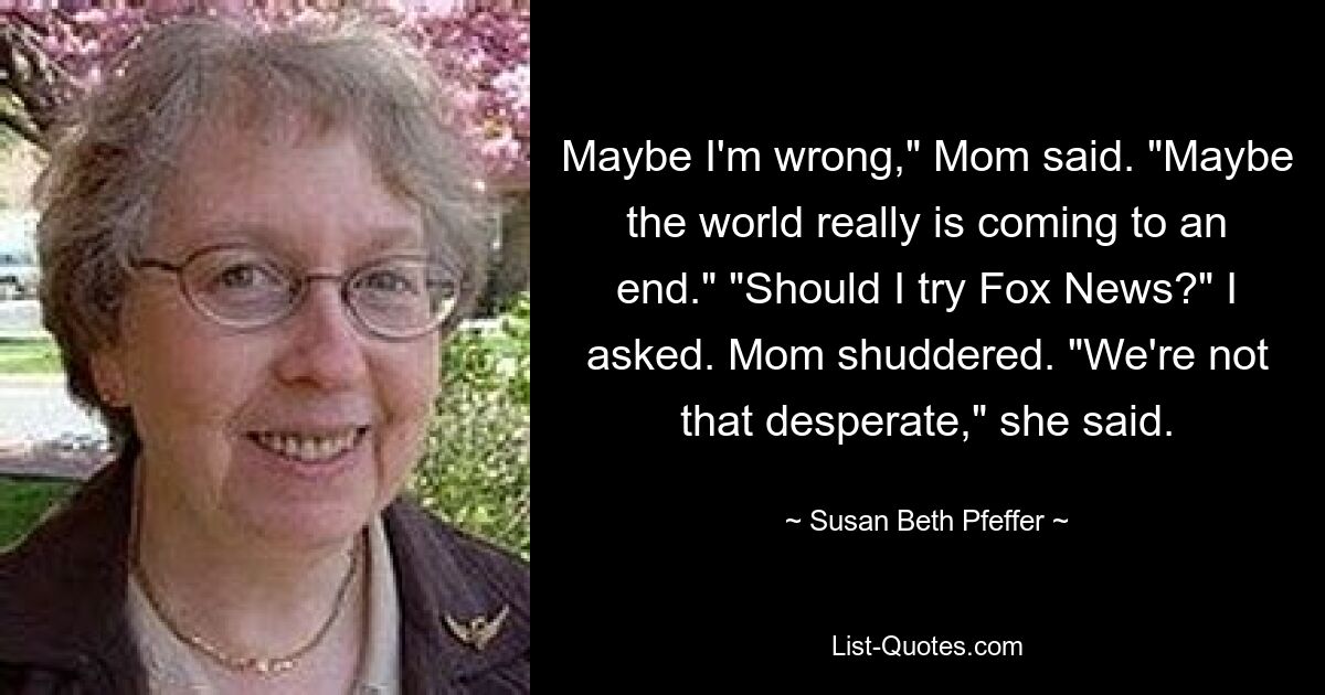 Maybe I'm wrong," Mom said. "Maybe the world really is coming to an end." "Should I try Fox News?" I asked. Mom shuddered. "We're not that desperate," she said. — © Susan Beth Pfeffer