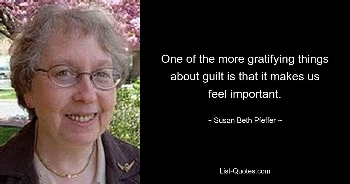 One of the more gratifying things about guilt is that it makes us feel important. — © Susan Beth Pfeffer