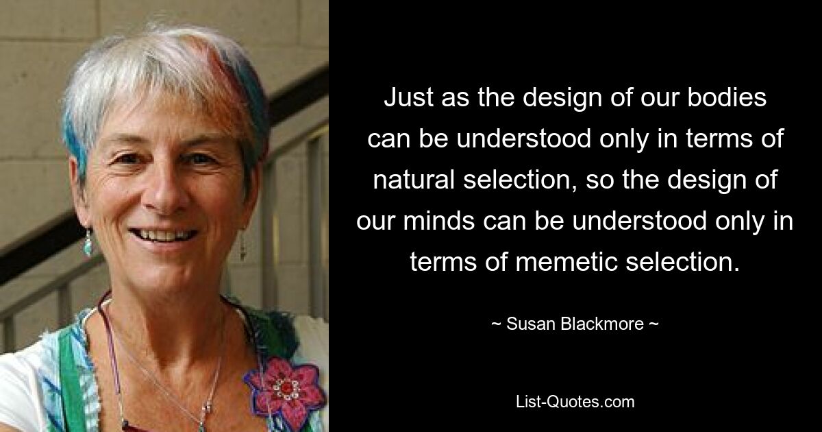 Just as the design of our bodies can be understood only in terms of natural selection, so the design of our minds can be understood only in terms of memetic selection. — © Susan Blackmore