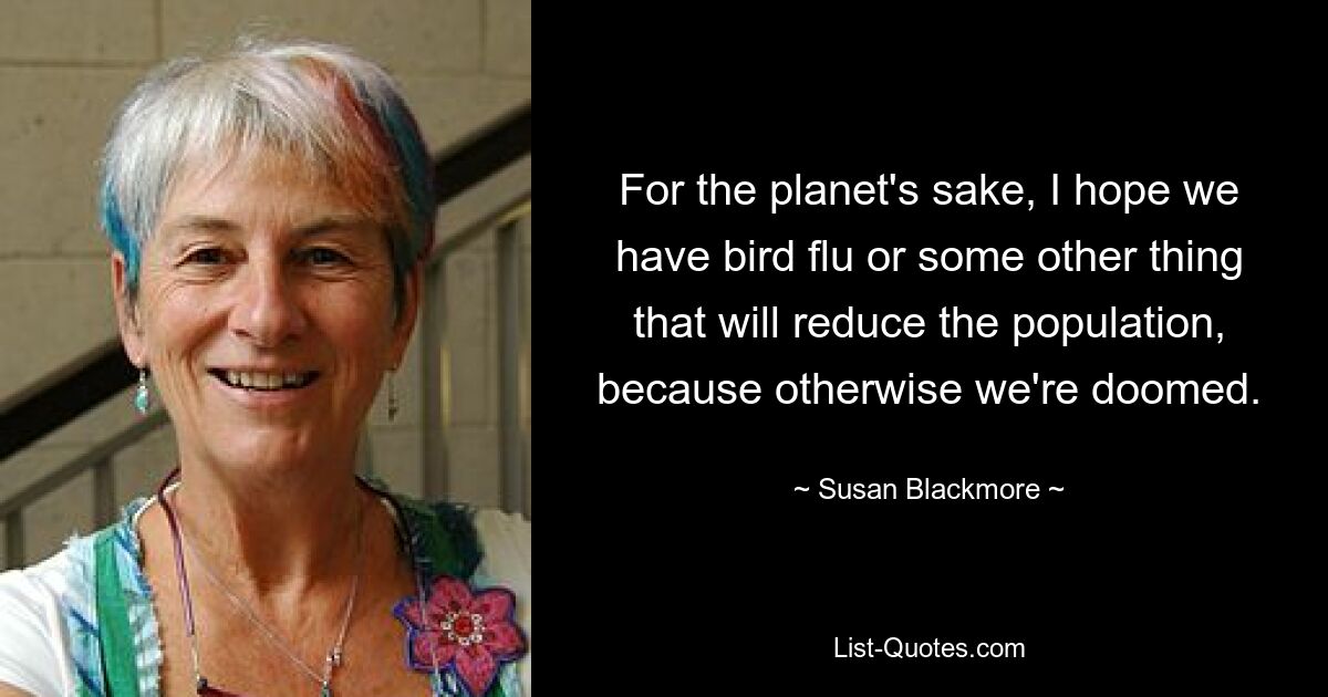 For the planet's sake, I hope we have bird flu or some other thing that will reduce the population, because otherwise we're doomed. — © Susan Blackmore