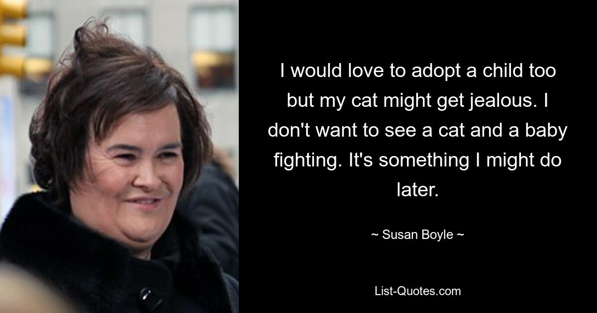 I would love to adopt a child too but my cat might get jealous. I don't want to see a cat and a baby fighting. It's something I might do later. — © Susan Boyle