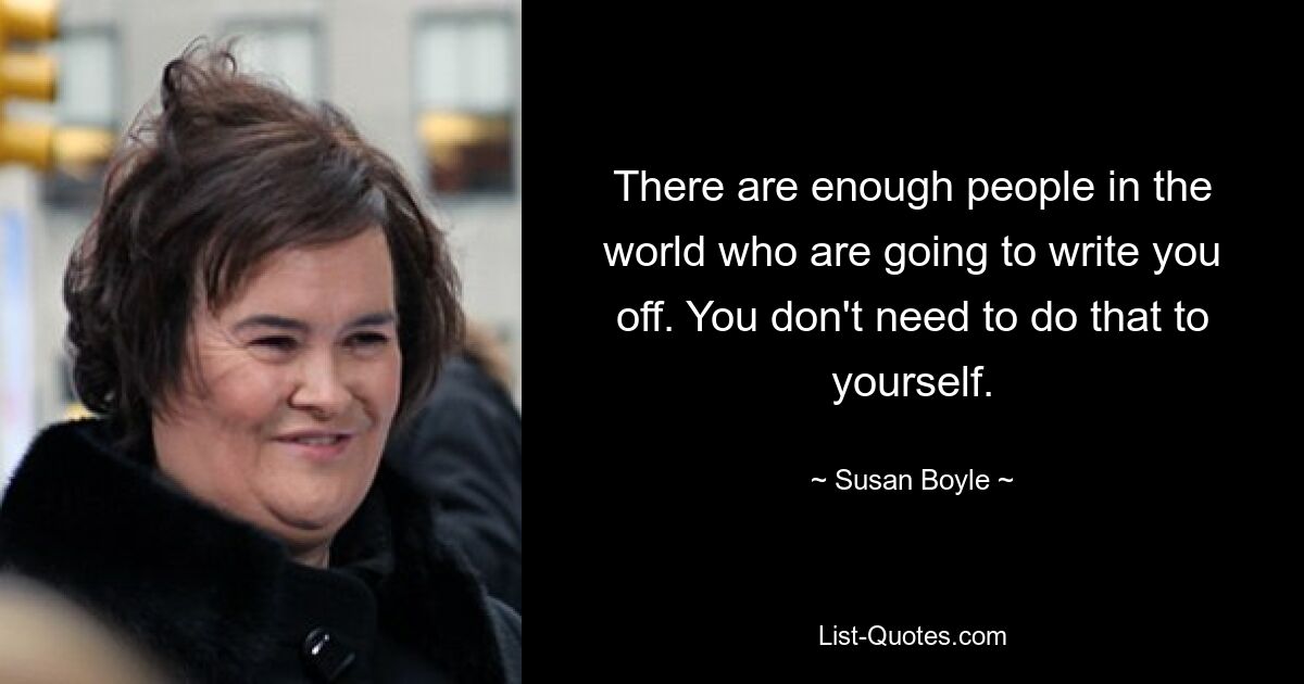 There are enough people in the world who are going to write you off. You don't need to do that to yourself. — © Susan Boyle