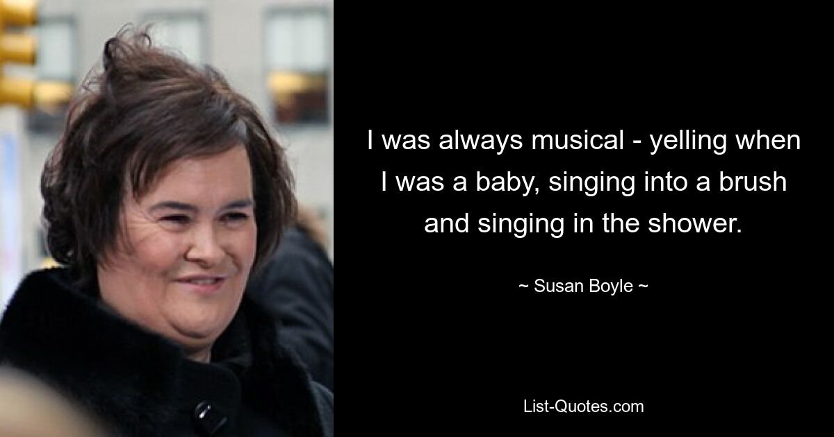 I was always musical - yelling when I was a baby, singing into a brush and singing in the shower. — © Susan Boyle