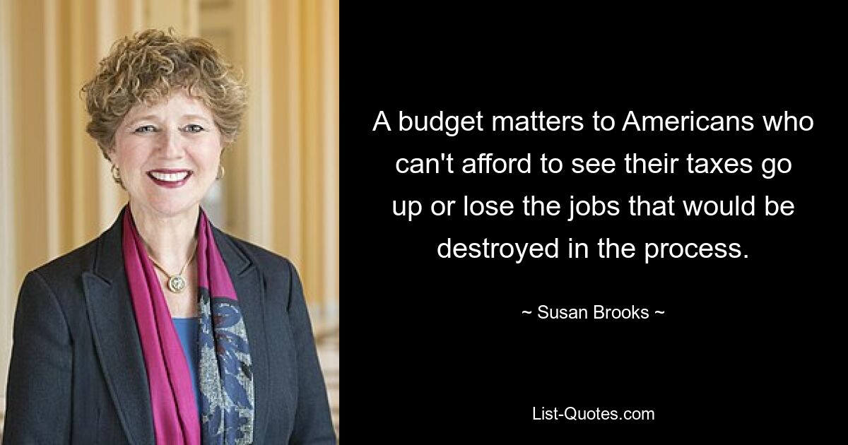 A budget matters to Americans who can't afford to see their taxes go up or lose the jobs that would be destroyed in the process. — © Susan Brooks