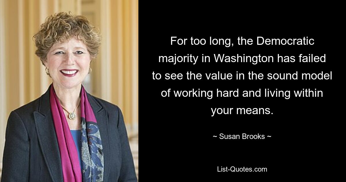 For too long, the Democratic majority in Washington has failed to see the value in the sound model of working hard and living within your means. — © Susan Brooks