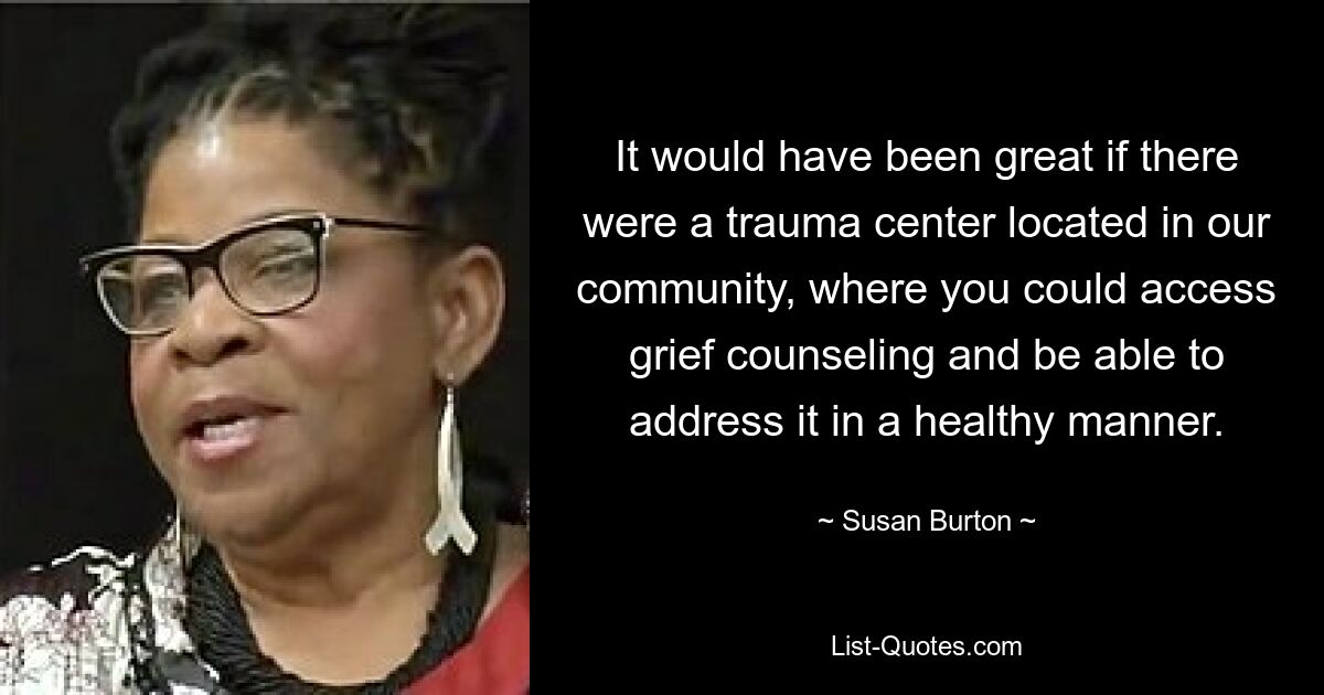 It would have been great if there were a trauma center located in our community, where you could access grief counseling and be able to address it in a healthy manner. — © Susan Burton