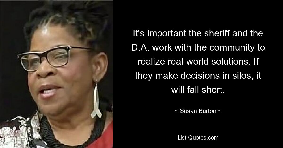 It's important the sheriff and the D.A. work with the community to realize real-world solutions. If they make decisions in silos, it will fall short. — © Susan Burton