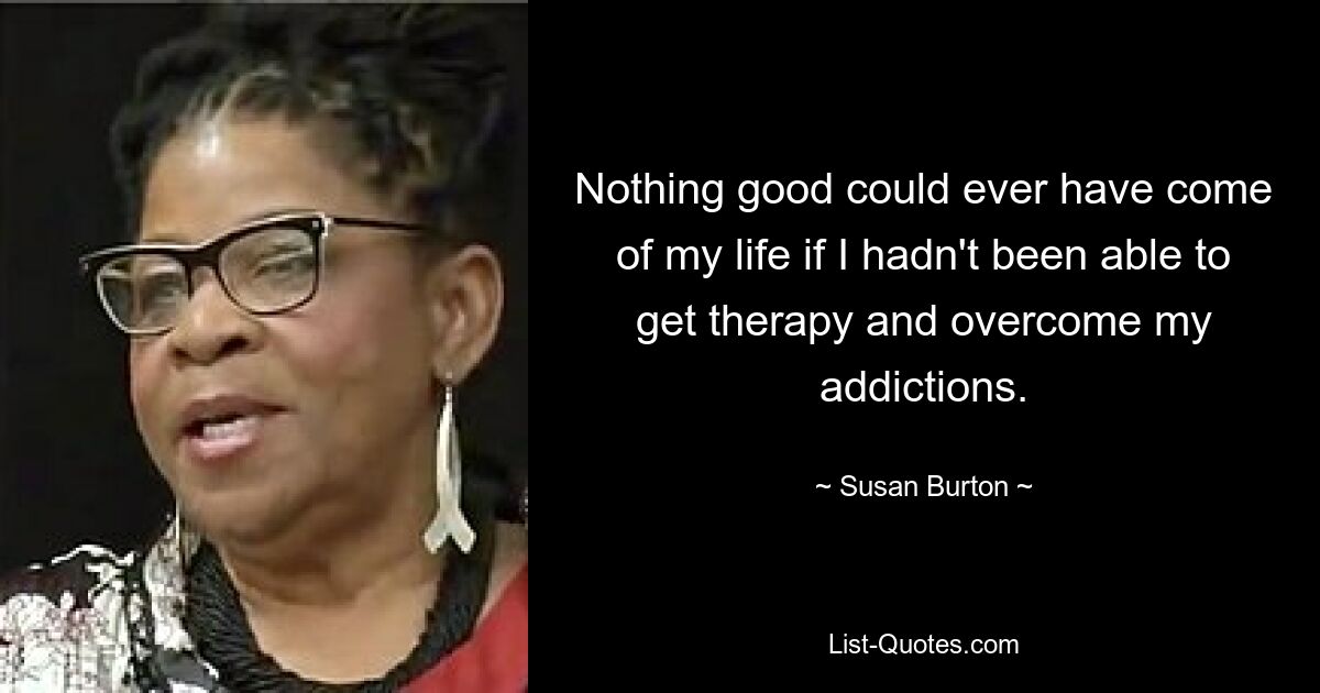 Nothing good could ever have come of my life if I hadn't been able to get therapy and overcome my addictions. — © Susan Burton