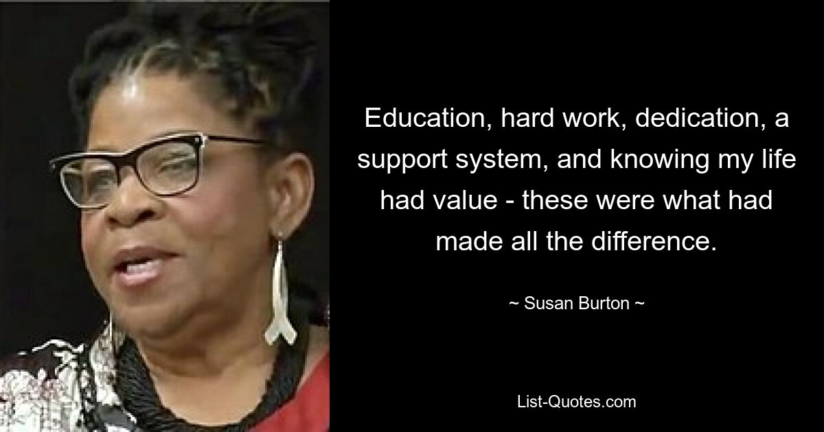 Education, hard work, dedication, a support system, and knowing my life had value - these were what had made all the difference. — © Susan Burton