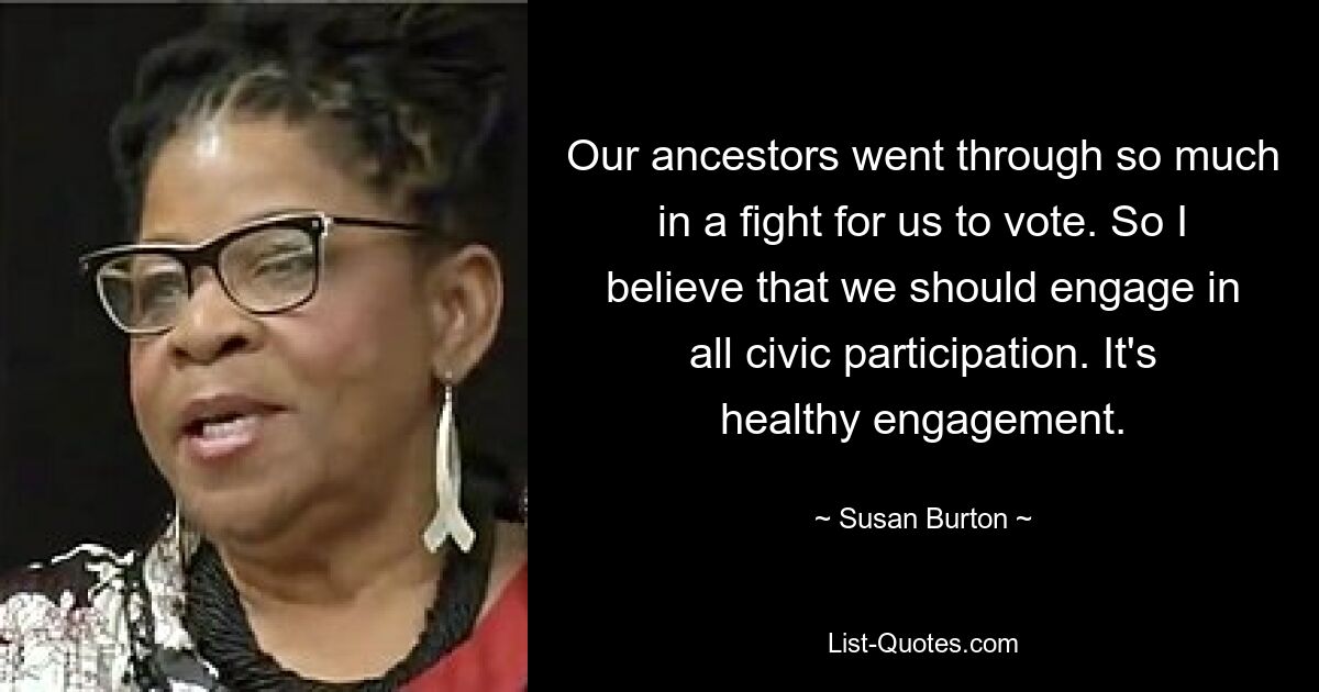 Our ancestors went through so much in a fight for us to vote. So I believe that we should engage in all civic participation. It's healthy engagement. — © Susan Burton