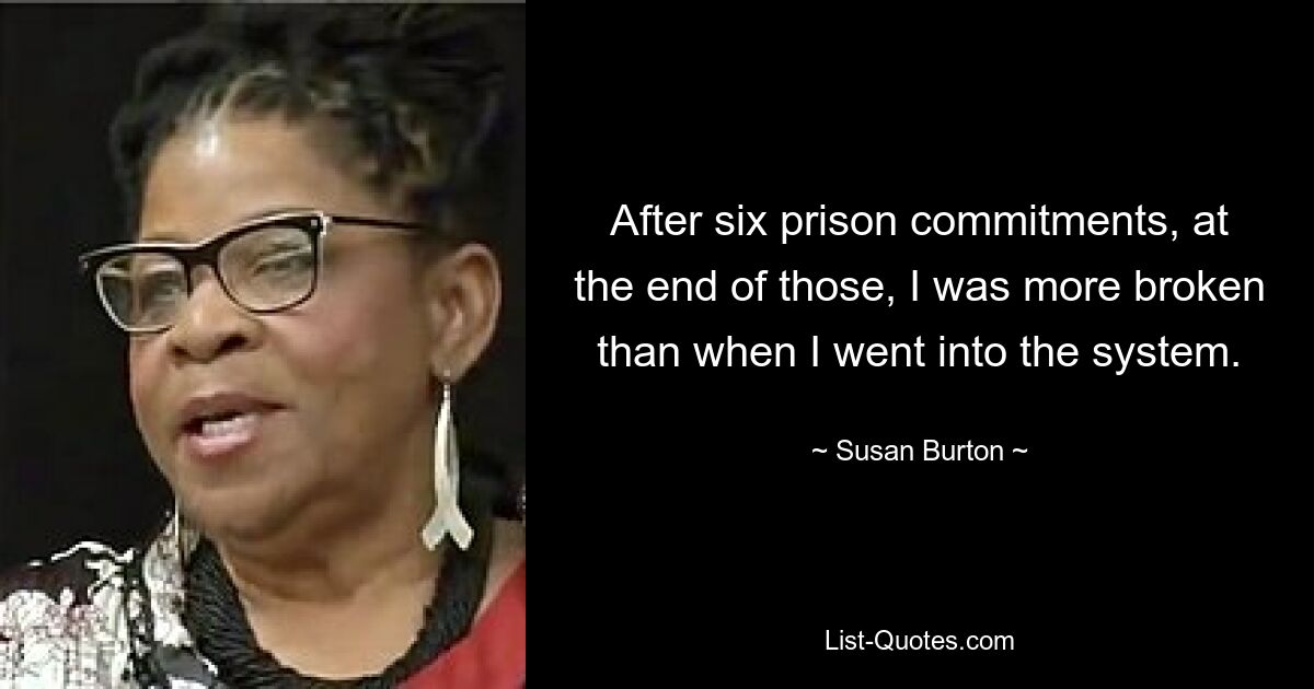 After six prison commitments, at the end of those, I was more broken than when I went into the system. — © Susan Burton