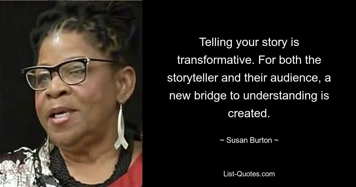 Telling your story is transformative. For both the storyteller and their audience, a new bridge to understanding is created. — © Susan Burton