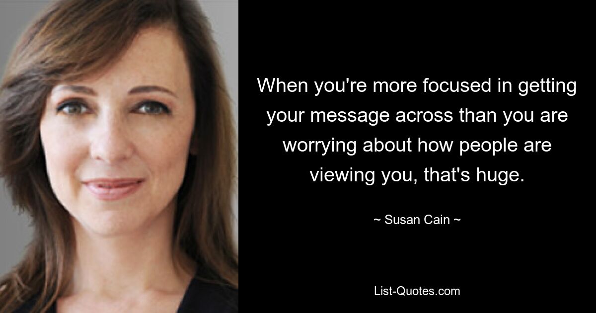 When you're more focused in getting your message across than you are worrying about how people are viewing you, that's huge. — © Susan Cain