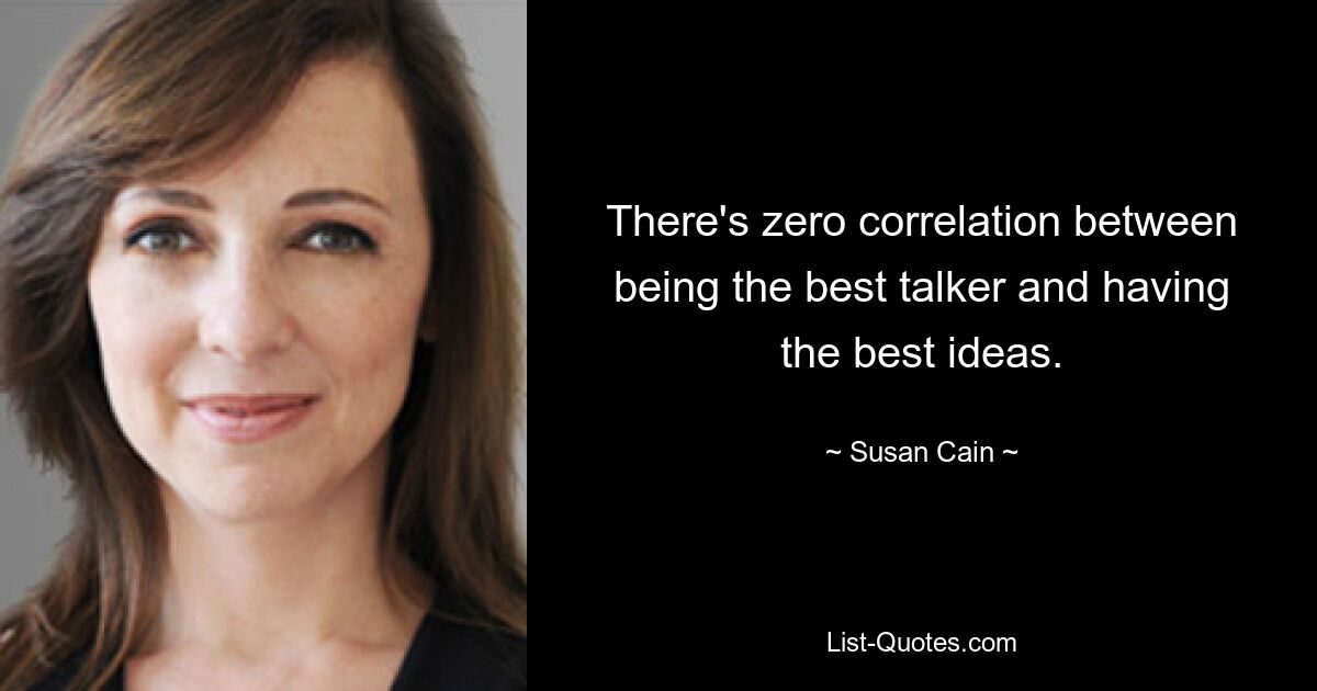 There's zero correlation between being the best talker and having the best ideas. — © Susan Cain