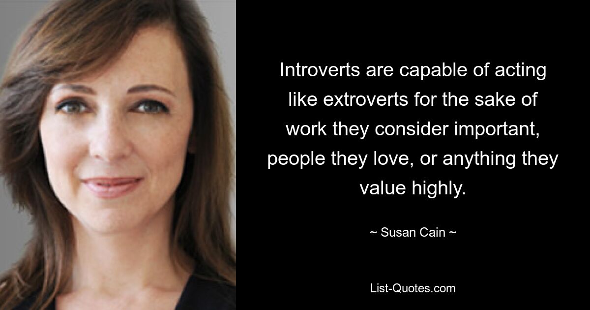 Introverts are capable of acting like extroverts for the sake of work they consider important, people they love, or anything they value highly. — © Susan Cain