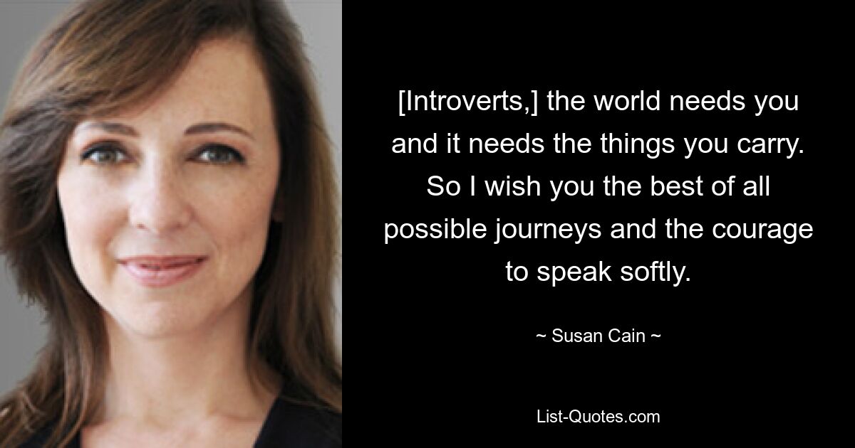 [Introverts,] the world needs you and it needs the things you carry. So I wish you the best of all possible journeys and the courage to speak softly. — © Susan Cain