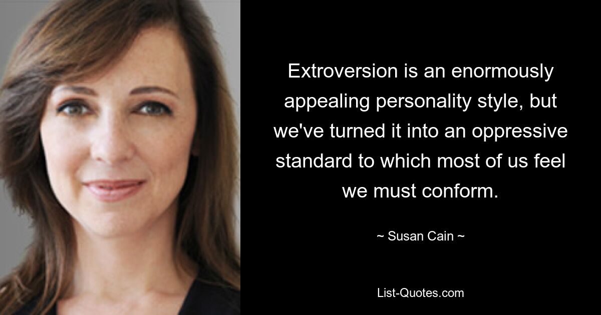 Extroversion is an enormously appealing personality style, but we've turned it into an oppressive standard to which most of us feel we must conform. — © Susan Cain