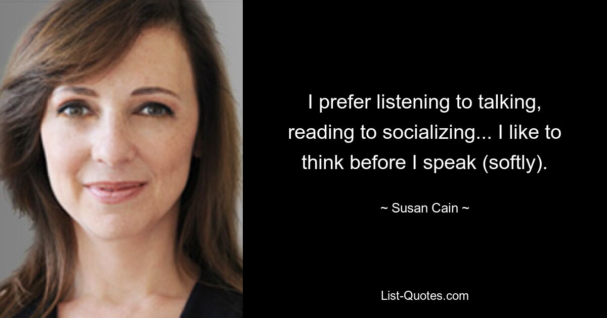 I prefer listening to talking, reading to socializing... I like to think before I speak (softly). — © Susan Cain