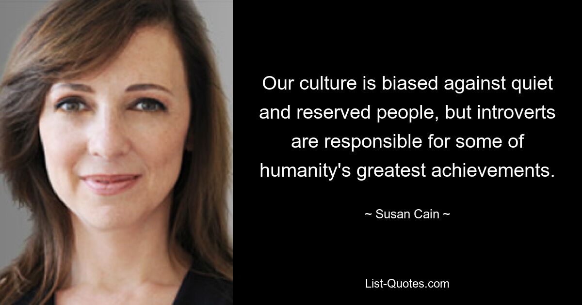 Our culture is biased against quiet and reserved people, but introverts are responsible for some of humanity's greatest achievements. — © Susan Cain