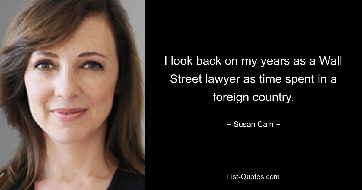 I look back on my years as a Wall Street lawyer as time spent in a foreign country. — © Susan Cain