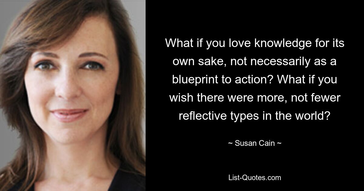 What if you love knowledge for its own sake, not necessarily as a blueprint to action? What if you wish there were more, not fewer reflective types in the world? — © Susan Cain