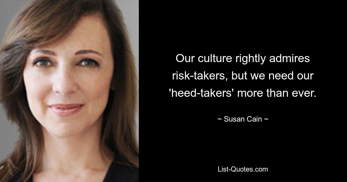 Our culture rightly admires risk-takers, but we need our 'heed-takers' more than ever. — © Susan Cain