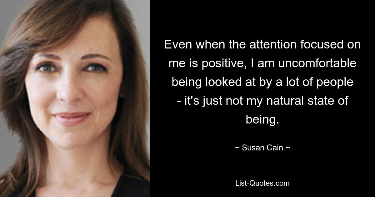 Even when the attention focused on me is positive, I am uncomfortable being looked at by a lot of people - it's just not my natural state of being. — © Susan Cain