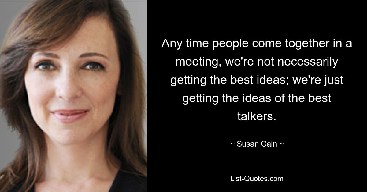 Any time people come together in a meeting, we're not necessarily getting the best ideas; we're just getting the ideas of the best talkers. — © Susan Cain